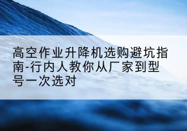 鸡西升降平台厂家-高空作业升降机选购避坑指南-行内人教你从厂家到型号一次选对