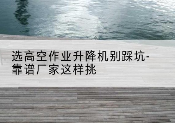 鸡西剪叉式升降机厂家-选高空作业升降机别踩坑-靠谱厂家这样挑