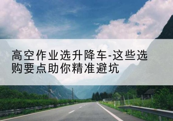 鸡西升降车厂家-高空作业选升降车-这些选购要点助你*避坑