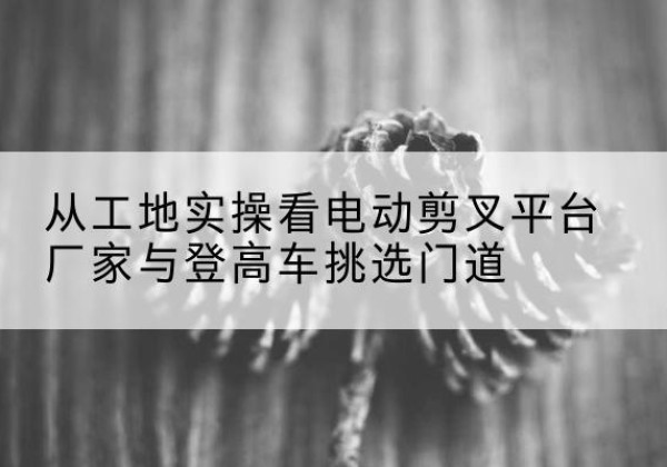 鸡西电动剪叉升降平台厂家-从工地实操看电动剪叉平台厂家与登高车挑选门道