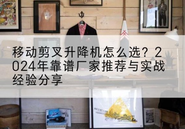 鸡西升降平台厂家推荐-移动剪叉升降机怎么选？2024年靠谱厂家推荐与实战经验分享